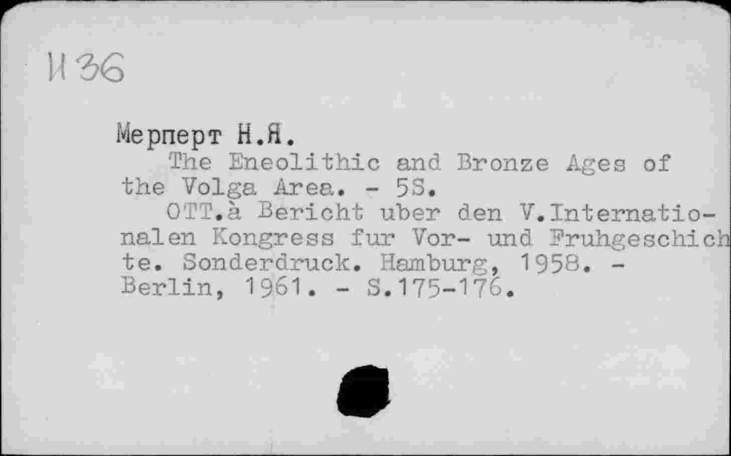 ﻿Мерперт Н.Я.
The Eneolithic and Bronze Ages of the Volga Area. - 53,
OTT.à Bericht uber den V.Internationalen Kongress fur Vor- und Fruhgeschich te. Sonderdruck. Hamburg, 1958. -Berlin, 1961. - S.175-176.